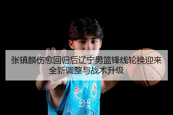 张镇麟伤愈回归后辽宁男篮锋线轮换迎来全新调整与战术升级